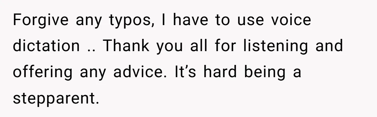 Forgive any typos, I have to use voice dictation .. Thank you all for listening and offering any advice. It’s hard being a stepparent.
