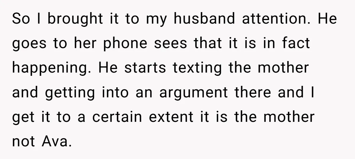 So I brought it to my husband attention. He goes to her phone sees that it is in fact happening. He starts texting the mother and getting into an argument...