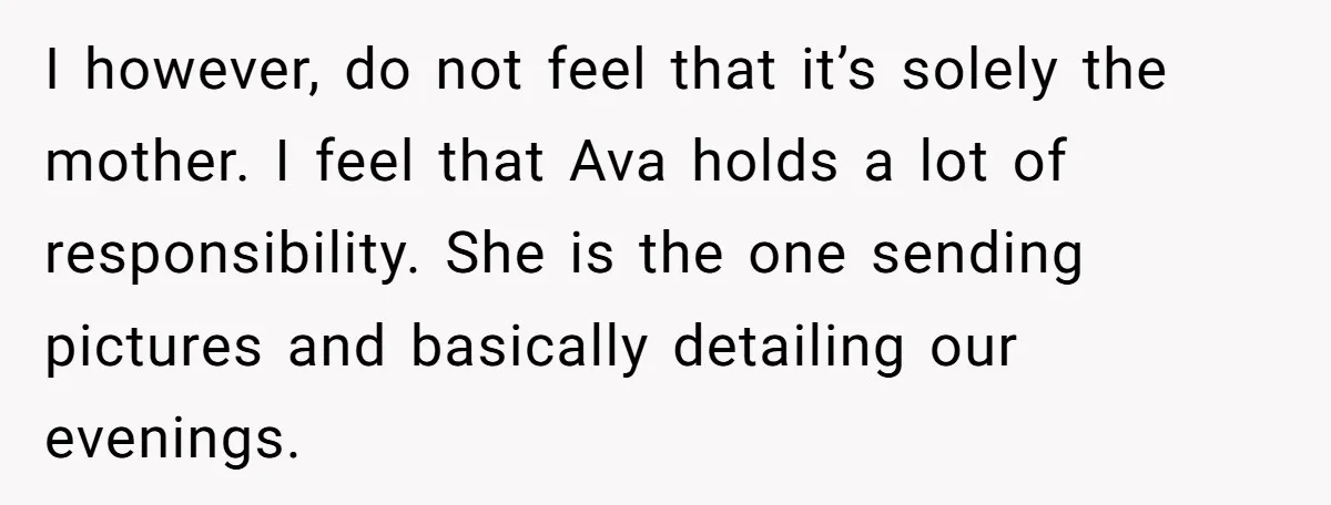I however, do not feel that it’s solely the mother. I feel that Ava holds a lot of responsibility. She is the one sending pictures and basically detailing our evenings.
