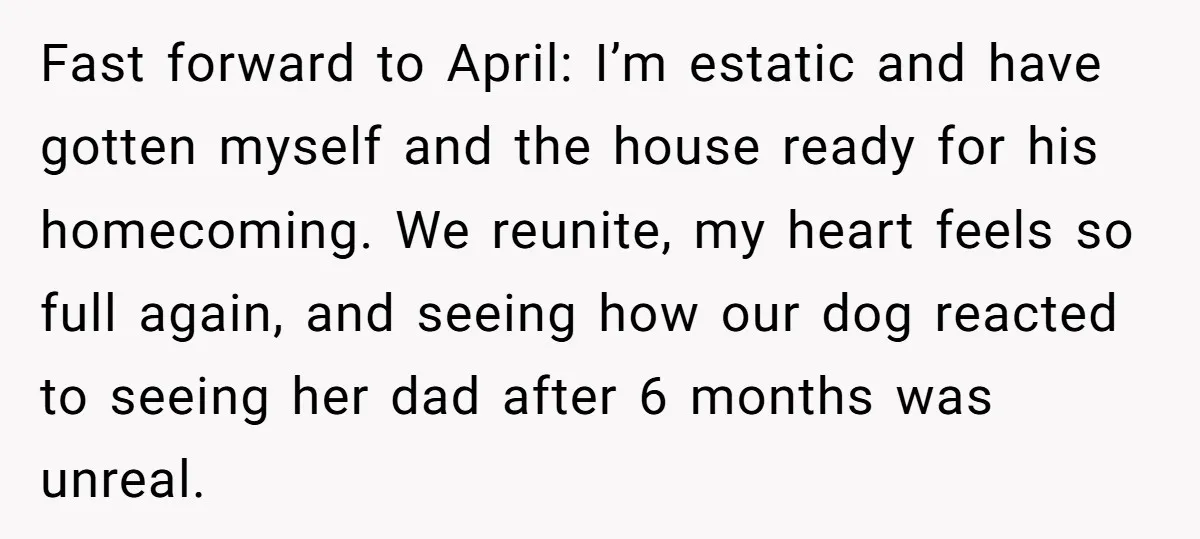 Fast forward to April: I’m estatic and have gotten myself and the house ready for his homecoming. We reunite, my heart feels so full again, and seeing how our dog...