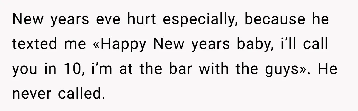 New years eve hurt especially, because he texted me «Happy New years baby, i’ll call you in 10, i’m at the bar with the guys». He never called.