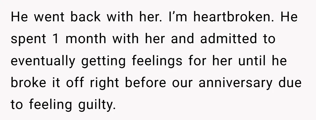 He went back with her. I’m heartbroken. He spent 1 month with her and admitted to eventually getting feelings for her until he broke it off right before our anniversary...