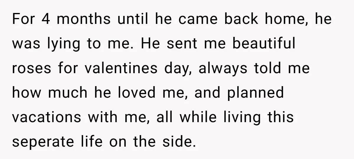For 4 months until he came back home, he was lying to me. He sent me beautiful roses for valentines day, always told me how much he loved me, and...