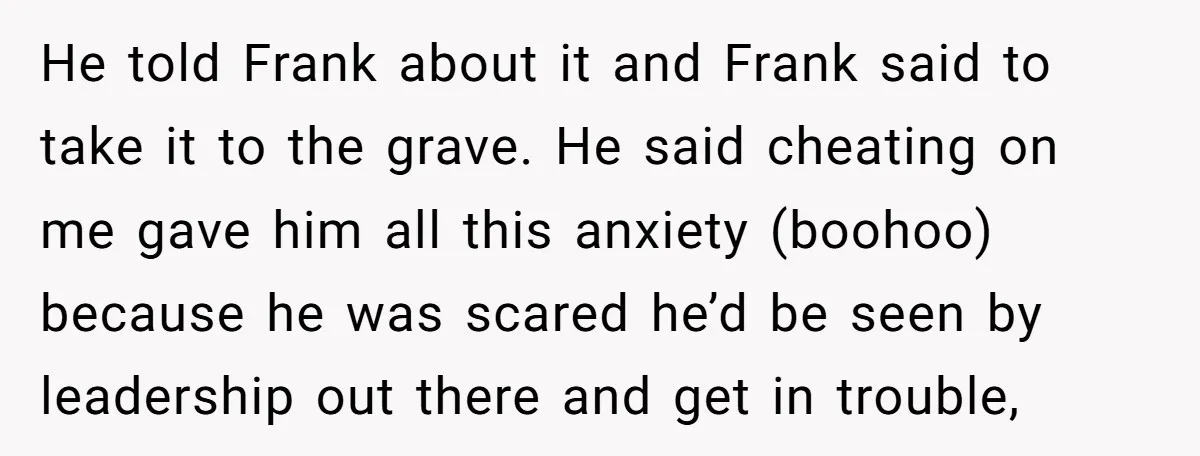 He told Frank about it and Frank said to take it to the grave. He said cheating on me gave him all this anxiety (boohoo) because he was scared he’d...