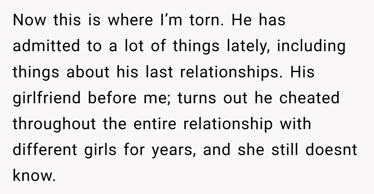 Now this is where I’m torn. He has admitted to a lot of things lately, including things about his last relationships. His girlfriend before me; turns out he cheated throughout...