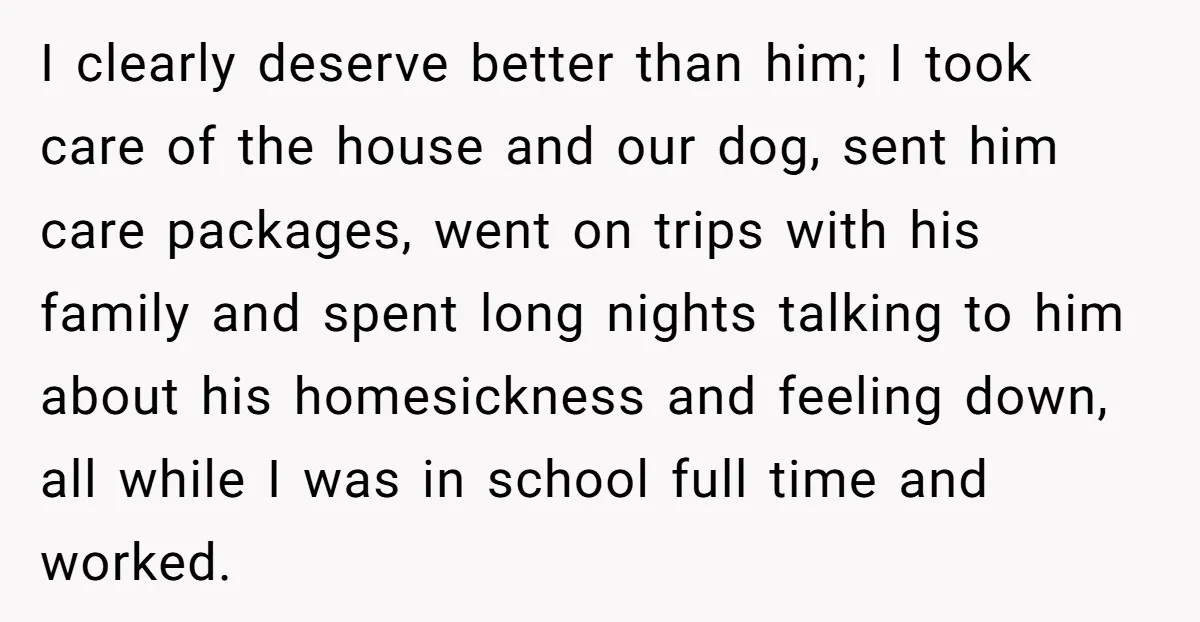I clearly deserve better than him; I took care of the house and our dog, sent him care packages, went on trips with his family and spent long nights talking...