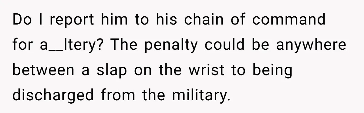 Do I report him to his chain of command for a__ltery? The penalty could be anywhere between a slap on the wrist to being discharged from the military.