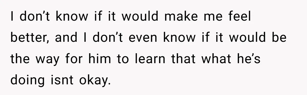 I don’t know if it would make me feel better, and I don’t even know if it would be the way for him to learn that what he’s doing isnt...