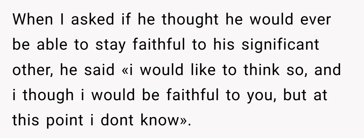 When I asked if he thought he would ever be able to stay faithful to his significant other, he said «i would like to think so, and i though i...