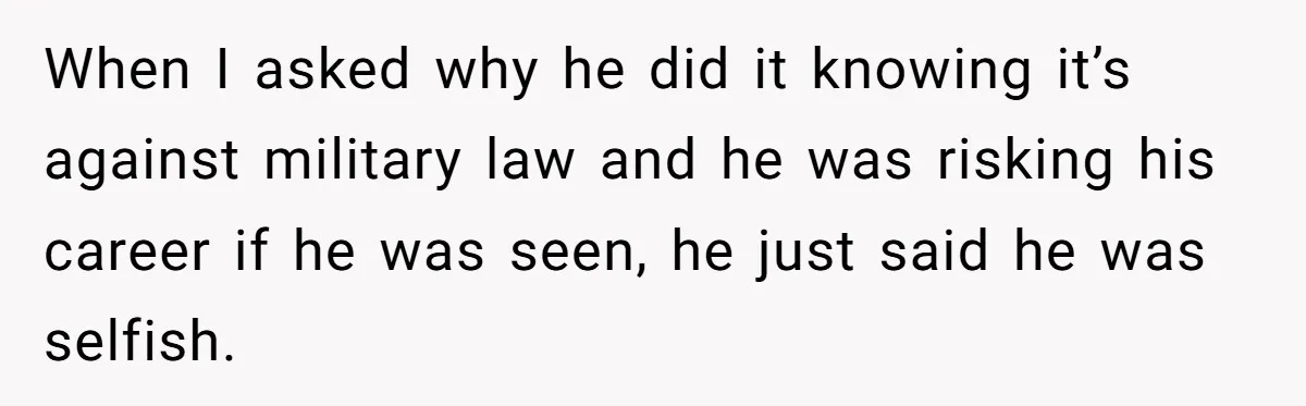 When I asked why he did it knowing it’s against military law and he was risking his career if he was seen, he just said he was selfish.