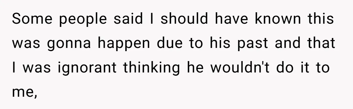 Some people said I should have known this was gonna happen due to his past and that I was ignorant thinking he wouldn't do it to me,