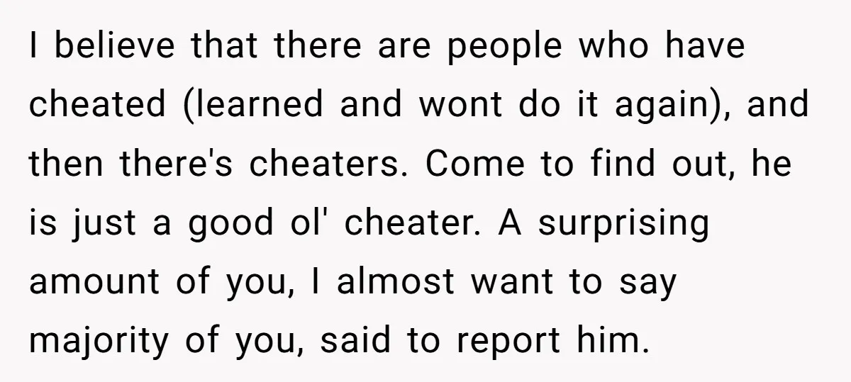 I believe that there are people who have cheated (learned and wont do it again), and then there's cheaters. Come to find out, he is just a good ol' cheater....