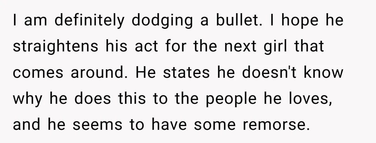 I am definitely dodging a bullet. I hope he straightens his act for the next girl that comes around. He states he doesn't know why he does this to the...