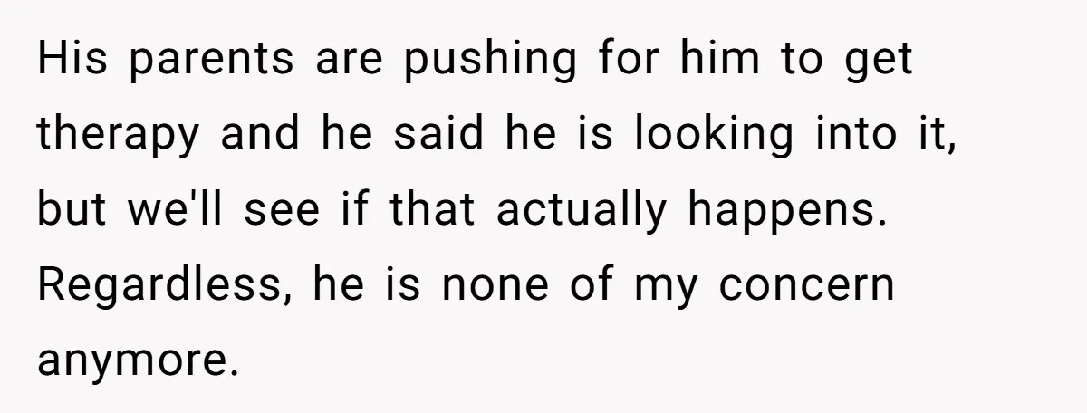 His parents are pushing for him to get therapy and he said he is looking into it, but we'll see if that actually happens. Regardless, he is none of my...