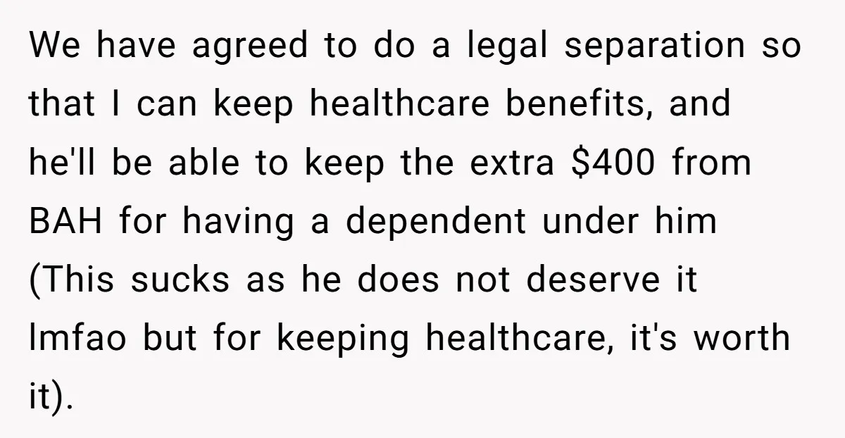 We have agreed to do a legal separation so that I can keep healthcare benefits, and he'll be able to keep the extra $400 from BAH for having a dependent...