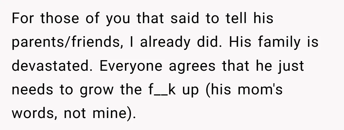 For those of you that said to tell his parents/friends, I already did. His family is devastated. Everyone agrees that he just needs to grow the f__k up (his mom's...