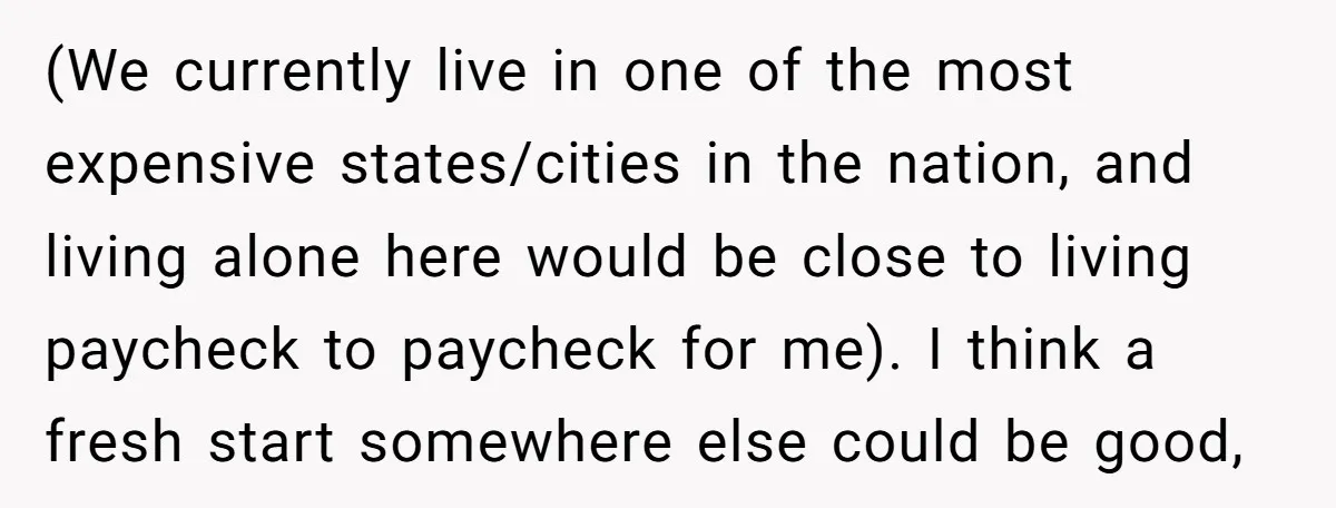 (We currently live in one of the most expensive states/cities in the nation, and living alone here would be close to living paycheck to paycheck for me). I think a...