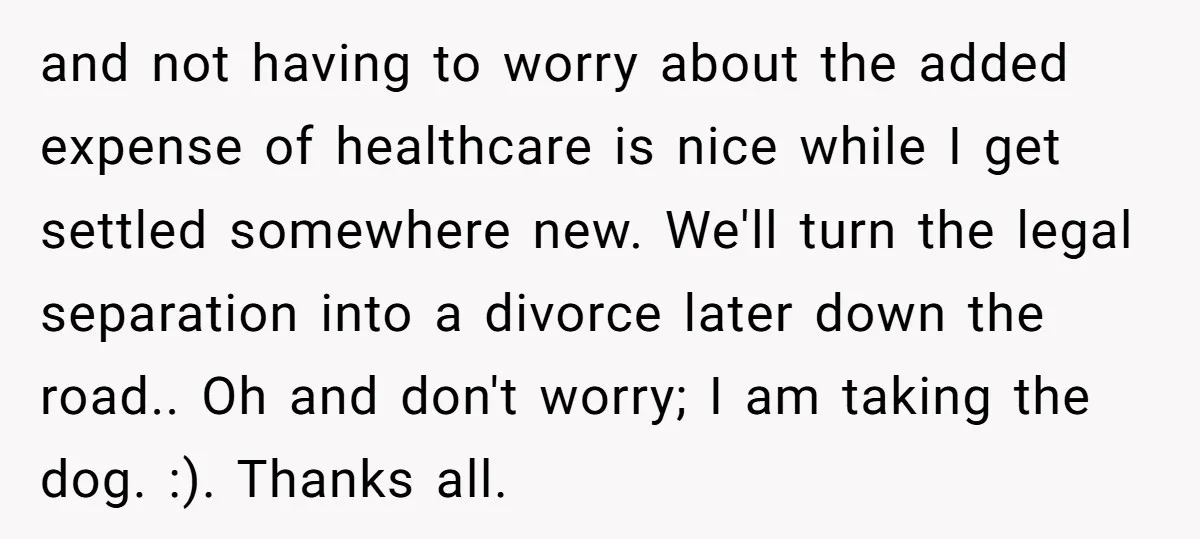and not having to worry about the added expense of healthcare is nice while I get settled somewhere new. We'll turn the legal separation into a divorce later down the...