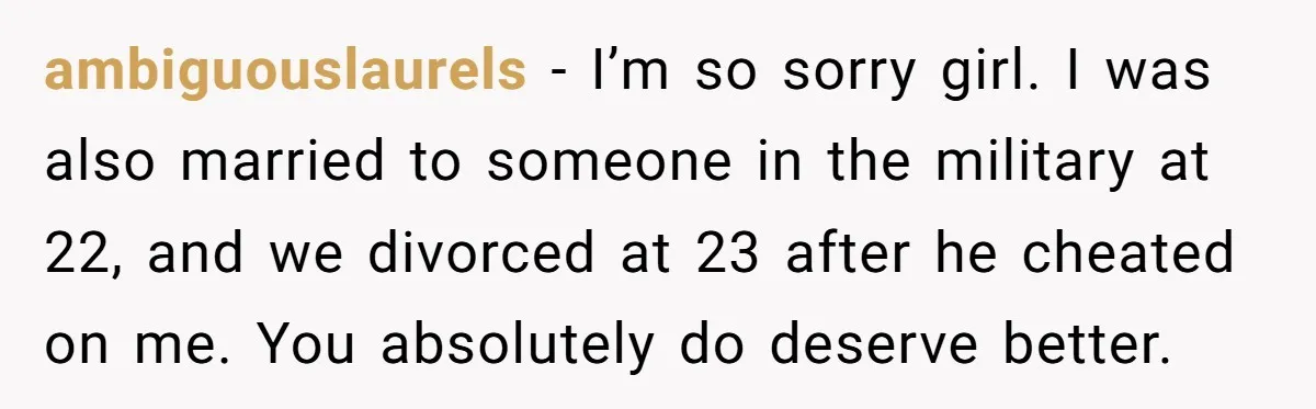 ambiguouslaurels − I’m so sorry girl. I was also married to someone in the military at 22, and we divorced at 23 after he cheated on me. You absolutely do...