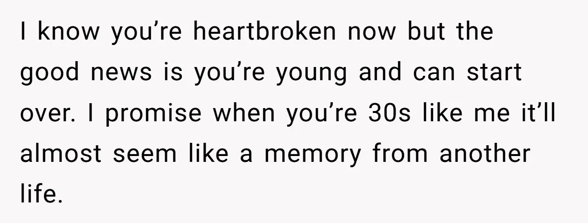 I know you’re heartbroken now but the good news is you’re young and can start over. I promise when you’re 30s like me it’ll almost seem like a memory from...
