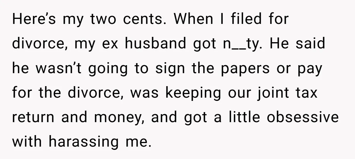 Here’s my two cents. When I filed for divorce, my ex husband got n__ty. He said he wasn’t going to sign the papers or pay for the divorce, was keeping...