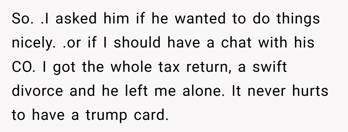 So. .I asked him if he wanted to do things nicely. .or if I should have a chat with his CO. I got the whole tax return, a swift divorce...