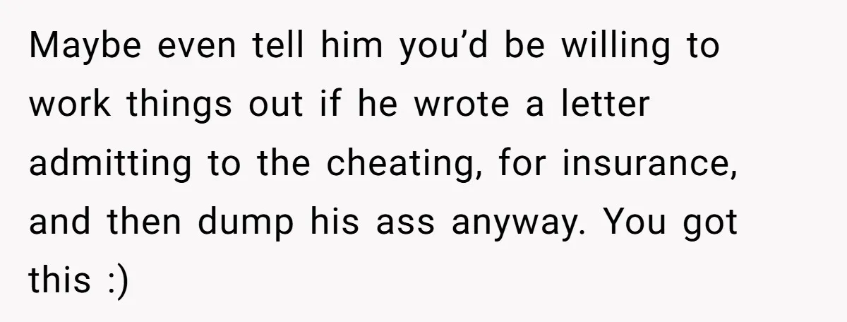 Maybe even tell him you’d be willing to work things out if he wrote a letter admitting to the cheating, for insurance, and then dump his ass anyway. You got...