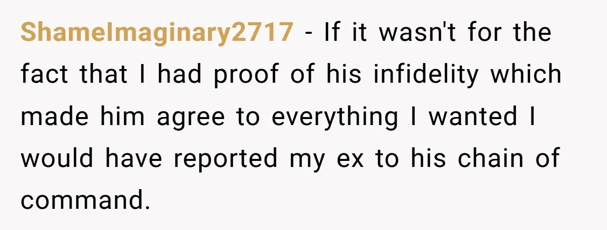 ShameImaginary2717 − If it wasn't for the fact that I had proof of his infidelity which made him agree to everything I wanted I would have reported my ex to...