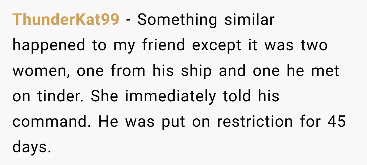 ThunderKat99 − Something similar happened to my friend except it was two women, one from his ship and one he met on tinder. She immediately told his command. He was...