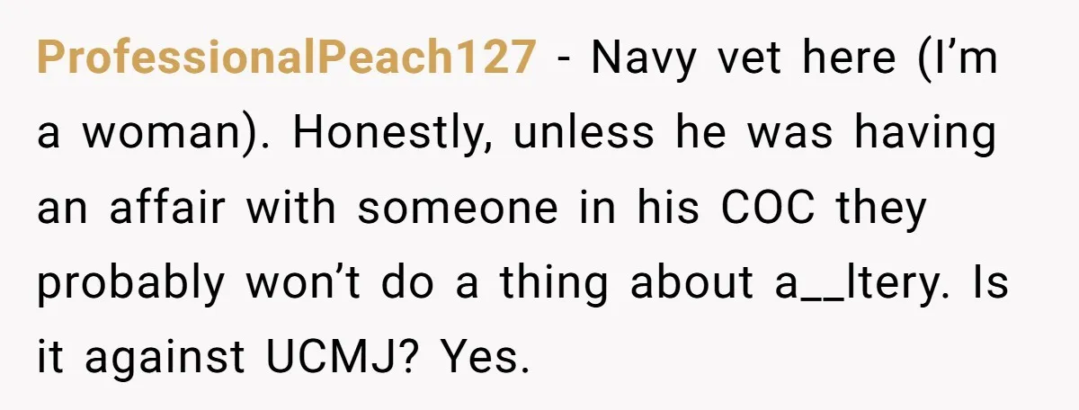 ProfessionalPeach127 − Navy vet here (I’m a woman). Honestly, unless he was having an affair with someone in his COC they probably won’t do a thing about a__ltery. Is it...