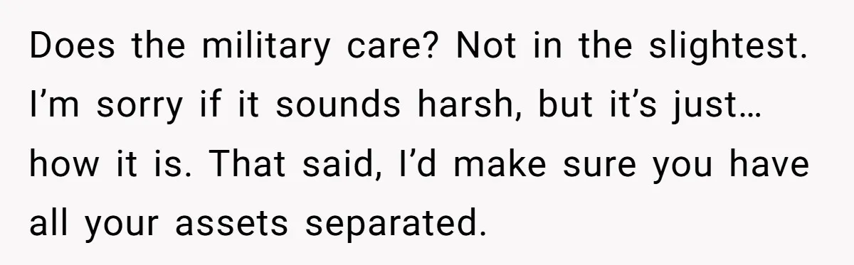 Does the military care? Not in the slightest. I’m sorry if it sounds harsh, but it’s just…how it is. That said, I’d make sure you have all your assets separated.