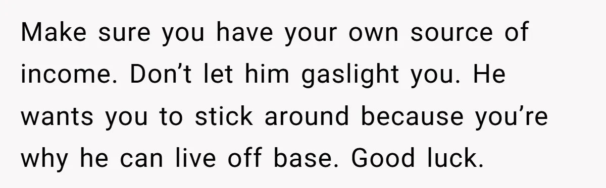 Make sure you have your own source of income. Don’t let him gaslight you. He wants you to stick around because you’re why he can live off base. Good luck.