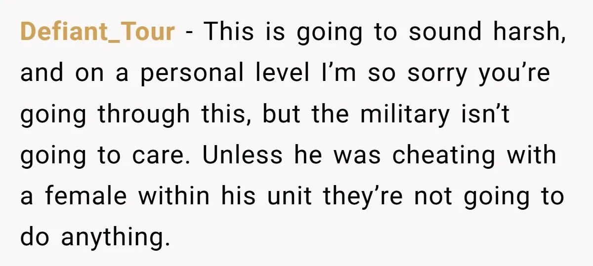 Defiant_Tour − This is going to sound harsh, and on a personal level I’m so sorry you’re going through this, but the military isn’t going to care. Unless he was...