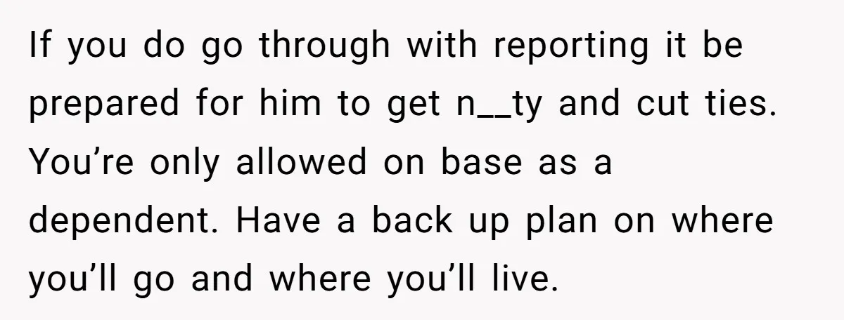 If you do go through with reporting it be prepared for him to get n__ty and cut ties. You’re only allowed on base as a dependent. Have a back up...