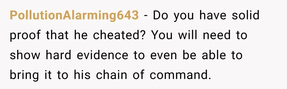 PollutionAlarming643 − Do you have solid proof that he cheated? You will need to show hard evidence to even be able to bring it to his chain of command.