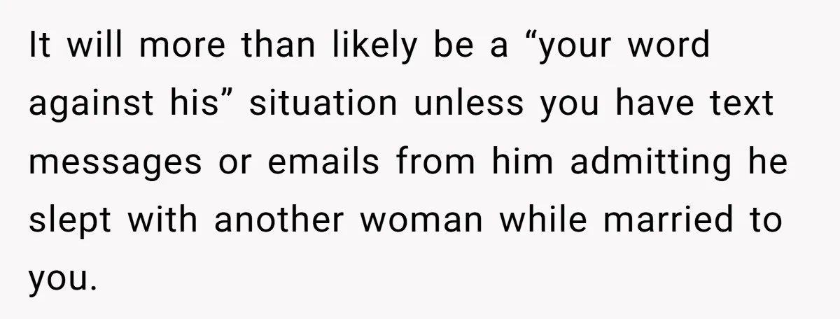 It will more than likely be a “your word against his” situation unless you have text messages or emails from him admitting he slept with another woman while married to...
