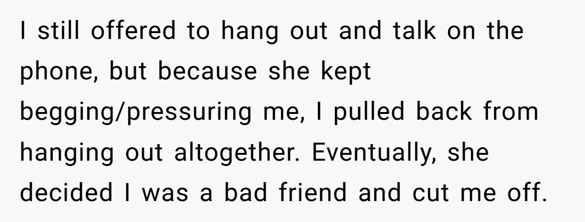 I still offered to hang out and talk on the phone, but because she kept begging/pressuring me, I pulled back from hanging out altogether. Eventually, she decided I was a...
