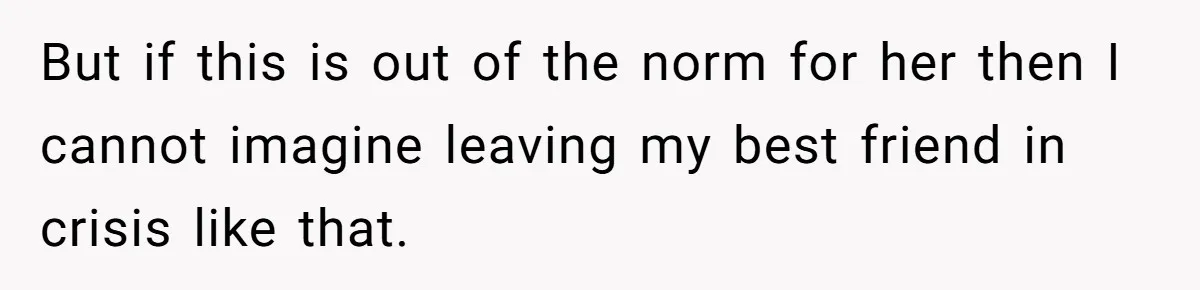 But if this is out of the norm for her then I cannot imagine leaving my best friend in crisis like that.