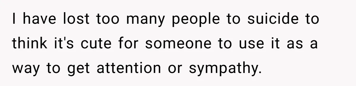 I have lost too many people to suicide to think it's cute for someone to use it as a way to get attention or sympathy.