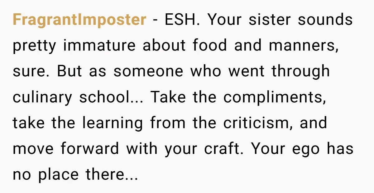 FragrantImposter − ESH. Your sister sounds pretty immature about food and manners, sure. But as someone who went through culinary school... Take the compliments, take the learning from the criticism,...