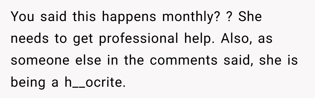 You said this happens monthly? ? She needs to get professional help. Also, as someone else in the comments said, she is being a h__ocrite.
