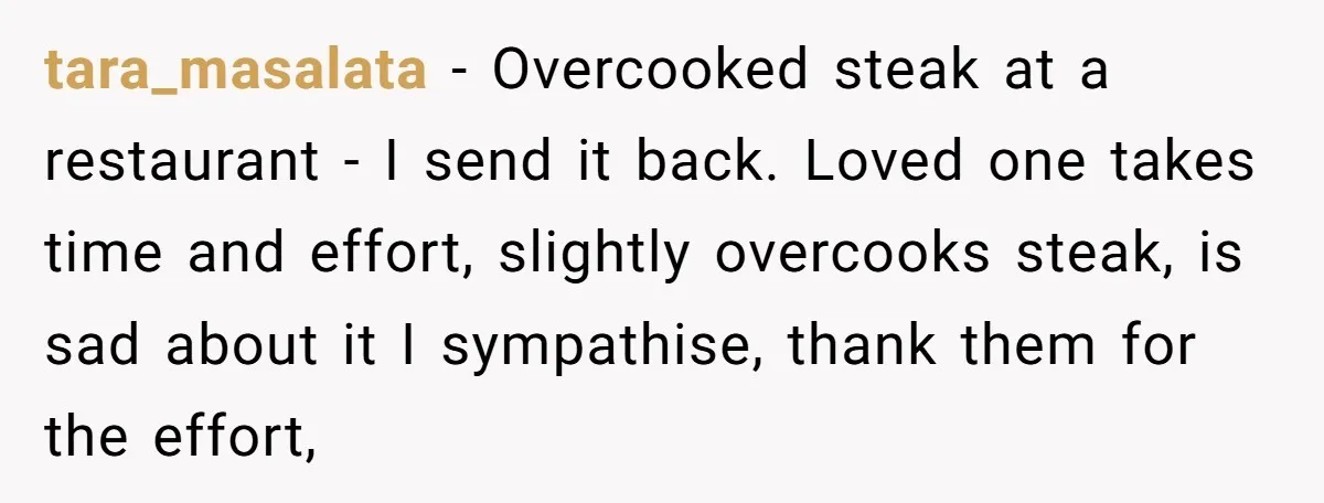 tara_masalata − Overcooked steak at a restaurant - I send it back. Loved one takes time and effort, slightly overcooks steak, is sad about it I sympathise, thank them for...