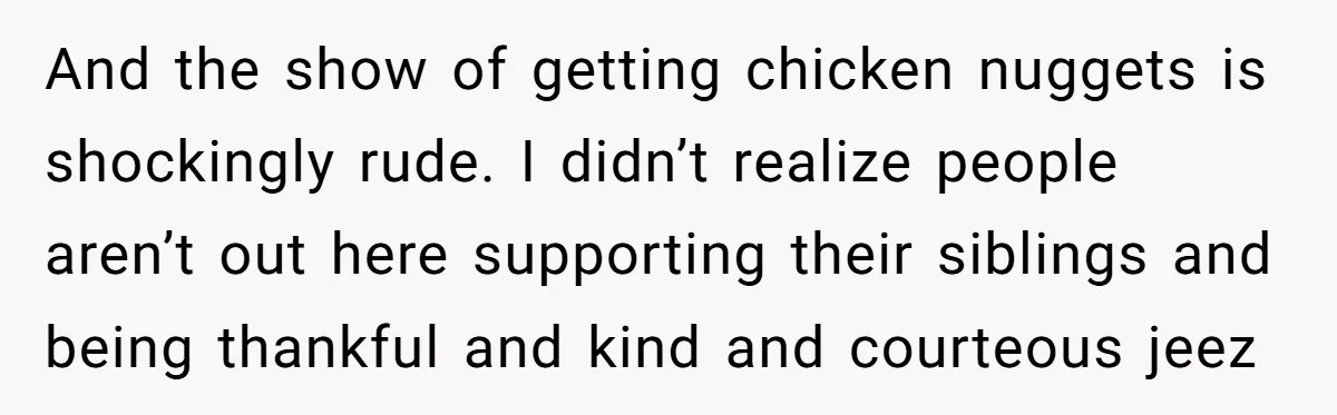 And the show of getting chicken nuggets is shockingly rude. I didn’t realize people aren’t out here supporting their siblings and being thankful and kind and courteous jeez