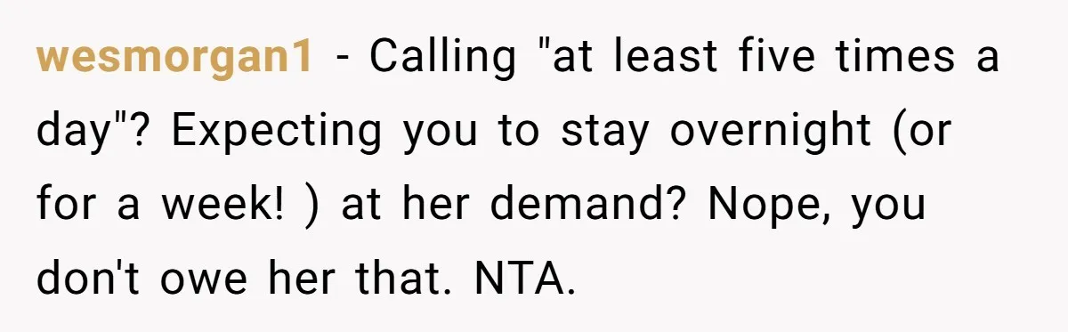 wesmorgan1 − Calling "at least five times a day"? Expecting you to stay overnight (or for a week! ) at her demand? Nope, you don't owe her that. NTA.