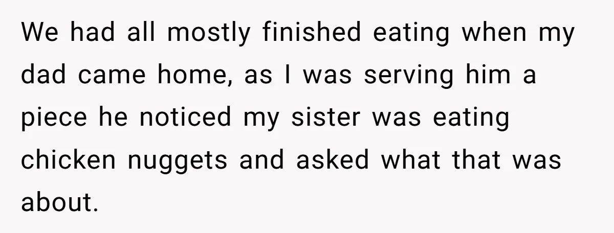 We had all mostly finished eating when my dad came home, as I was serving him a piece he noticed my sister was eating chicken nuggets and asked what that...