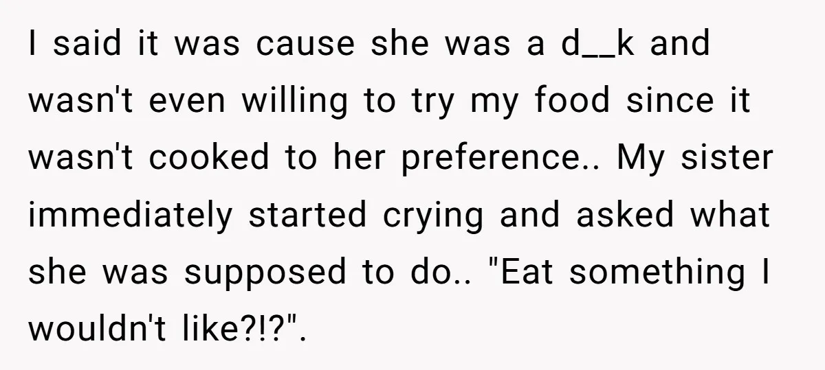 I said it was cause she was a d__k and wasn't even willing to try my food since it wasn't cooked to her preference.. My sister immediately started crying and...