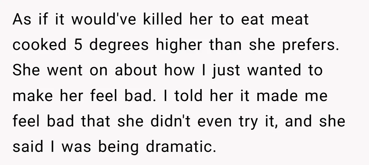 As if it would've killed her to eat meat cooked 5 degrees higher than she prefers. She went on about how I just wanted to make her feel bad. I...