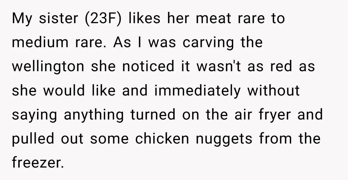My sister (23F) likes her meat rare to medium rare. As I was carving the wellington she noticed it wasn't as red as she would like and immediately without saying...