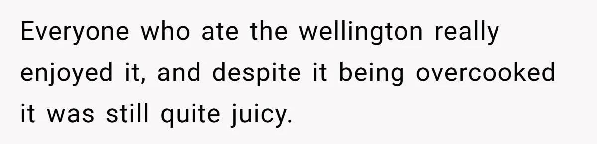 Everyone who ate the wellington really enjoyed it, and despite it being overcooked it was still quite juicy.