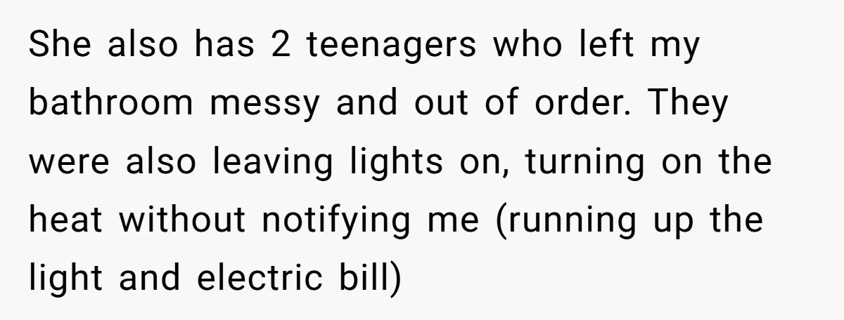 She also has 2 teenagers who left my bathroom messy and out of order. They were also leaving lights on, turning on the heat without notifying me (running up the...